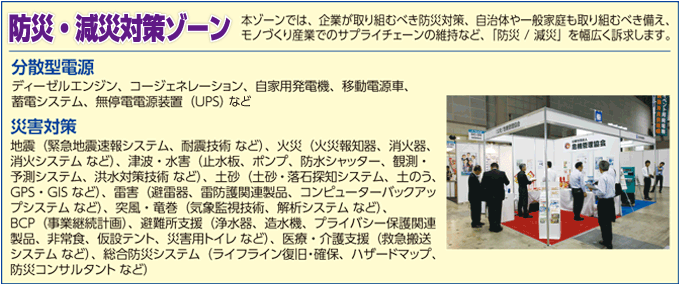 防災・減災対策ゾーン 本ゾーンでは、企業が取り組むべき防災対策、自治体や一般家庭も取り組むべき備え、モノづくり産業でのサプライチェーンの維持等、「防災・減災」を幅広く訴求します。