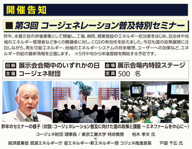 開催告知：第３回 コージェネレーション普及特別セミナー　昨年、本展示会の併催事業として開催し、工場、病院、商業施設のエネルギー担当者をはじめ、自治体や地域のエネルギー管理者など多くの聴講者に対し、ＣＧＳの有効性を訴えました。今回も国の政策展開に注目しながら、再生可能エネルギー、地域のエネルギーシステムの将来構想、ユーザーへの効果など、エネルギー供給の最新情報を企画します。　※5月中旬から来場登録を開始する予定です。
