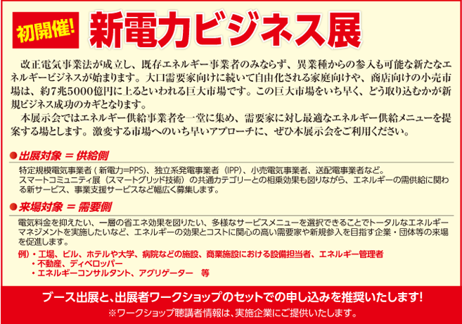 初開催！新電力ビジネス展ー改正電気事業法が成立し、既存エネルギー事業者のみならず、異業種からの参入も可能な新たなエネルギービジネスが始まります。大口需要家向けに続いて自由化される家庭向けや、商店向けの小売市場は、約７兆５０００億円に上るといわれる巨大市場です。この巨大市場をいち早く、どう取り込むかが新規ビジネス成功のカギとなります。 
　本展示会ではエネルギー供給事業者を一堂に集め、需要家に対し最適なエネルギー供給メニューを提案する場とします。激変する市場へのいち早いアプローチに、ぜひ本展示会をご利用ください。ブース出展と、出展者ワークショップのセットでの申し込みを推奨いたします。
