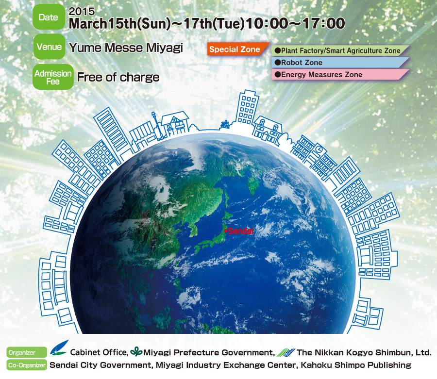 " Exhibition of Disaster Risk Reduction Industry in Sendai "
Date: 2015 March15th(Sun)～17th(Tue) 10:00〜17:00.
Venue: Yume Messe Miyagi.
Organizer: Cabinet Office, Miyagi Prefecture Government, The Nikkan Kogyo Shimbun, Ltd.
Supported by: Reconstruction Agency / Ministry of Land, Infrastructure, Transport and Tourism / Fire disaster Management Agency / Ministry of Internal Affairs and Communications, Tohoku Bureau of  Telecommunications / Tohoku Bureau of Economy, Trade and Industry / Fire and Disaster Management Agency / Aomori Prefecture / Akita Prefecture / Iwate Prefecture / Yamagata Prefecture / Fukushima Prefecture / Ibaraki Prefecture / Chiba Prefecture  (Now applying).
Admission Fee: Free of charge.