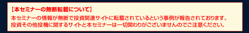 【本セミナーの無断転載について】本セミナーの情報が無断で投資関連サイトに転載されているという事例が報告されております。投資その他投機に関するサイトと本セミナーは一切関わりがございませんのでご注意ください。